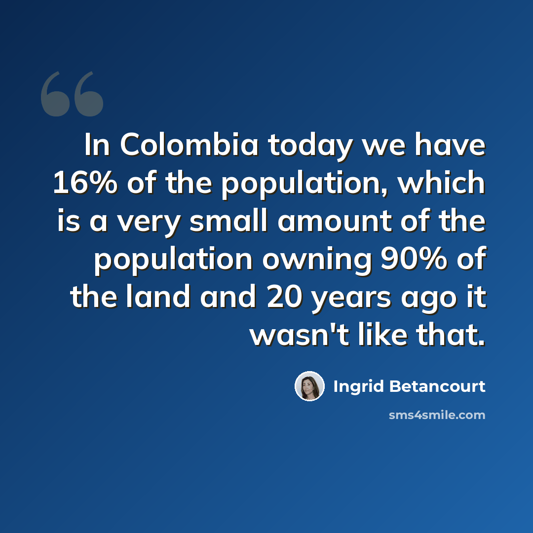 “In Colombia today we have 16% of the population, which is a very small amount of the population owning 90% of the land and 20 years ago it wasn't like that.” quote by Ingrid Betancourt