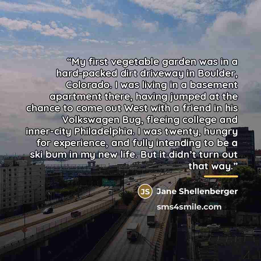 “My first vegetable garden was in a hard-packed dirt driveway in Boulder, Colorado. I was living in a basement apartment there, having jumped at the chance to come out West with a friend in his Volkswagen Bug, fleeing college and inner-city Philadelphia. I was twenty, hungry for experience, and…” quote by Jane Shellenberger