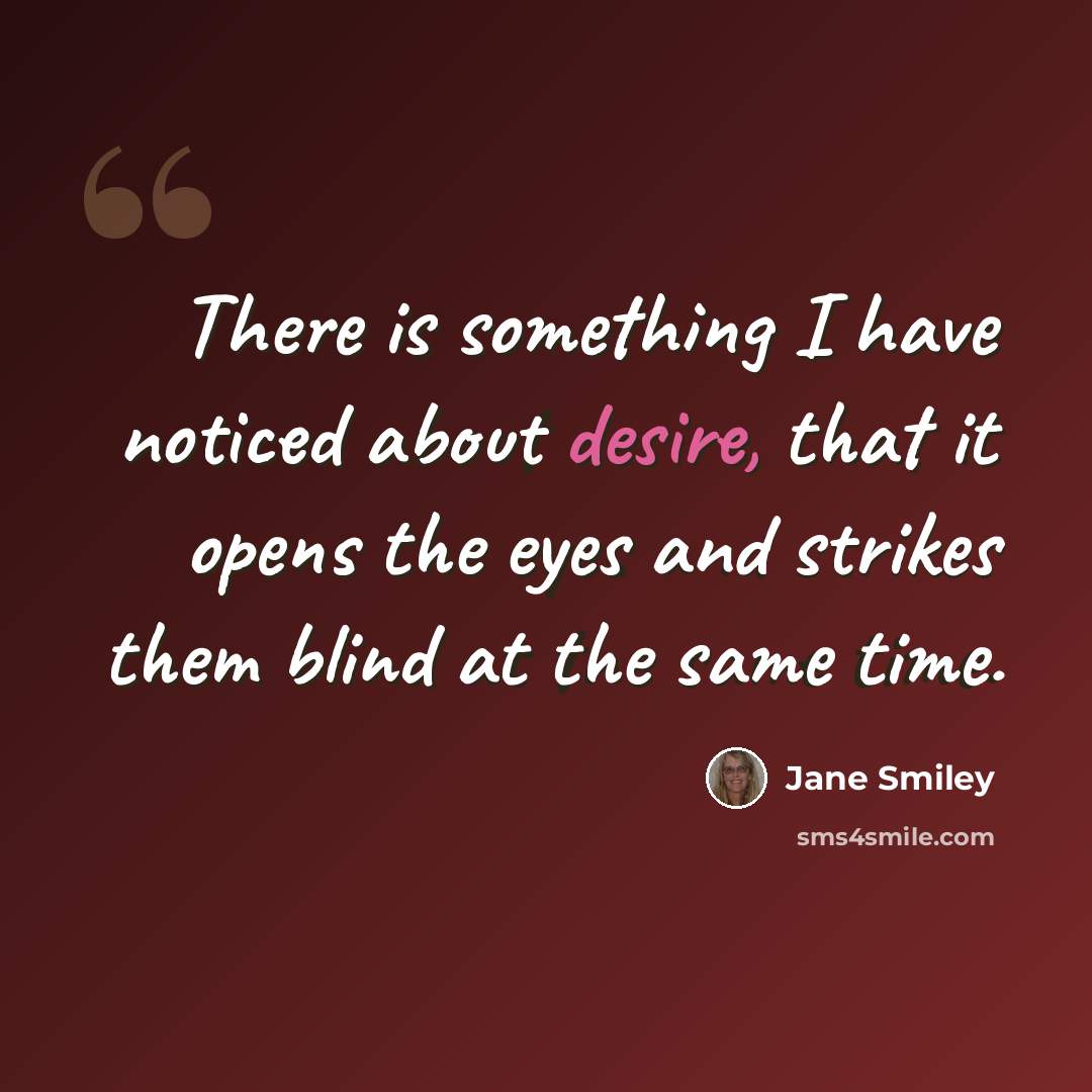“There is something I have noticed about desire, that it opens the eyes and strikes them blind at the same time.” quote by Jane Smiley