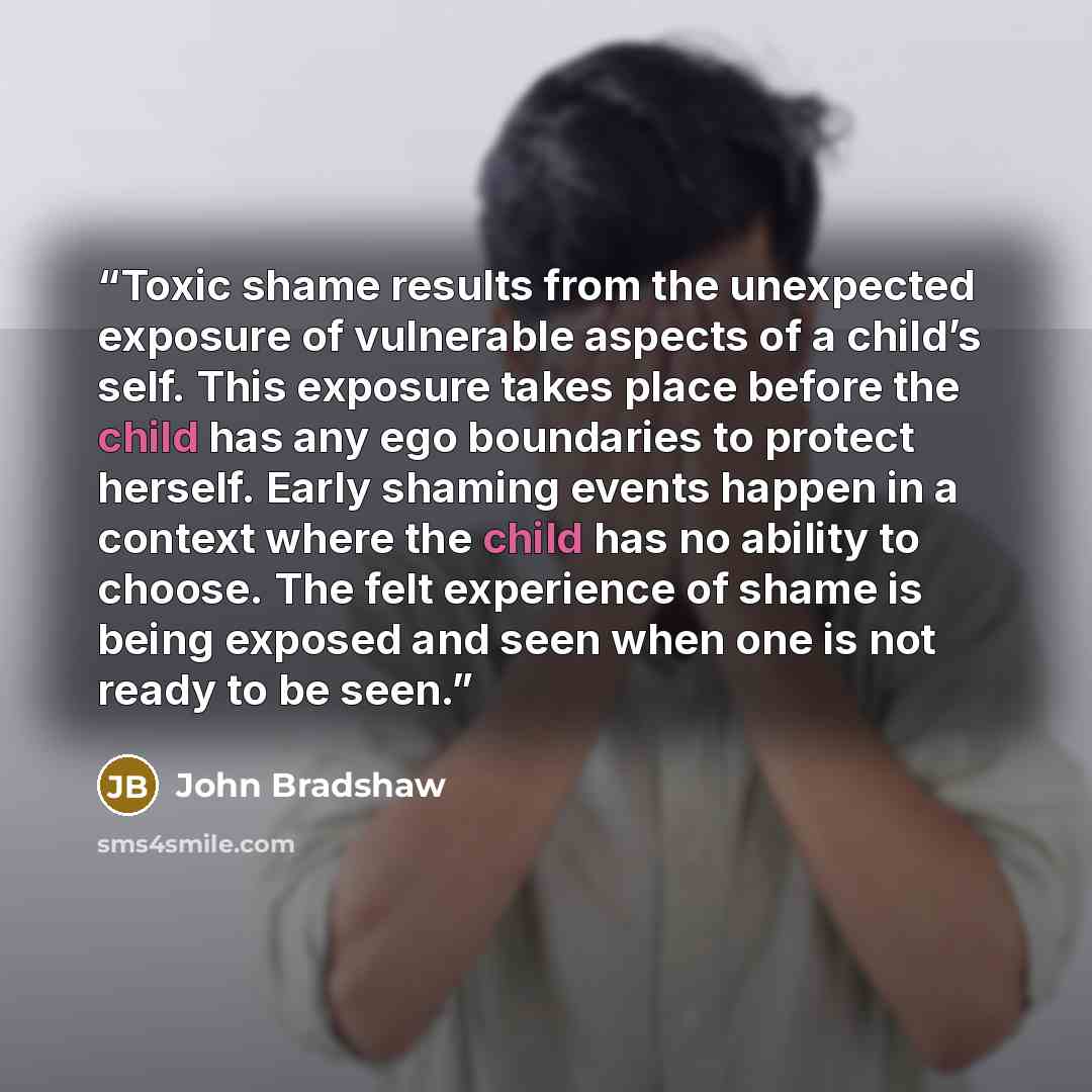 “Toxic shame results from the unexpected exposure of vulnerable aspects of a child’s self. This exposure takes place before the child has any ego boundaries to protect herself. Early shaming events happen in a context where the child has no ability to choose. The felt experience of shame is being…” quote by John Bradshaw