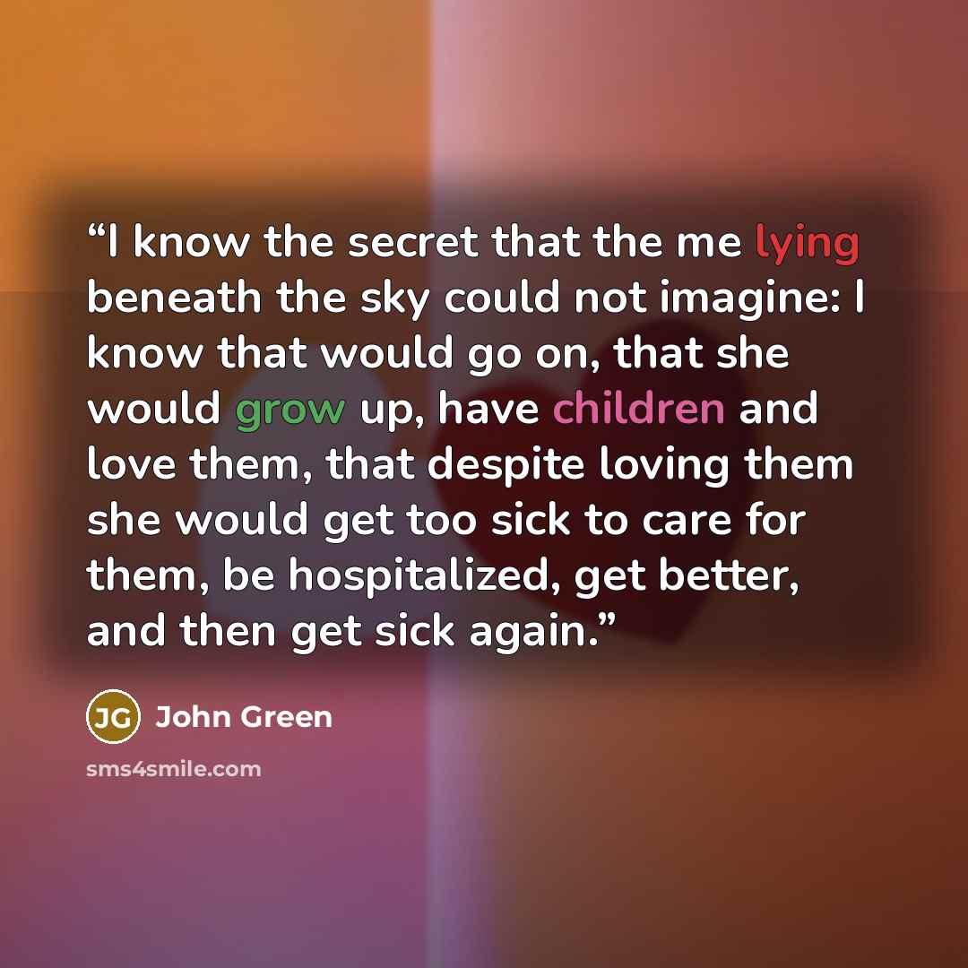 “I know the secret that the me lying beneath the sky could not imagine: I know that would go on, that she would grow up, have children and love them, that despite loving them she would get too sick to care for them, be hospitalized, get better, and then get sick again.” quote by John Green