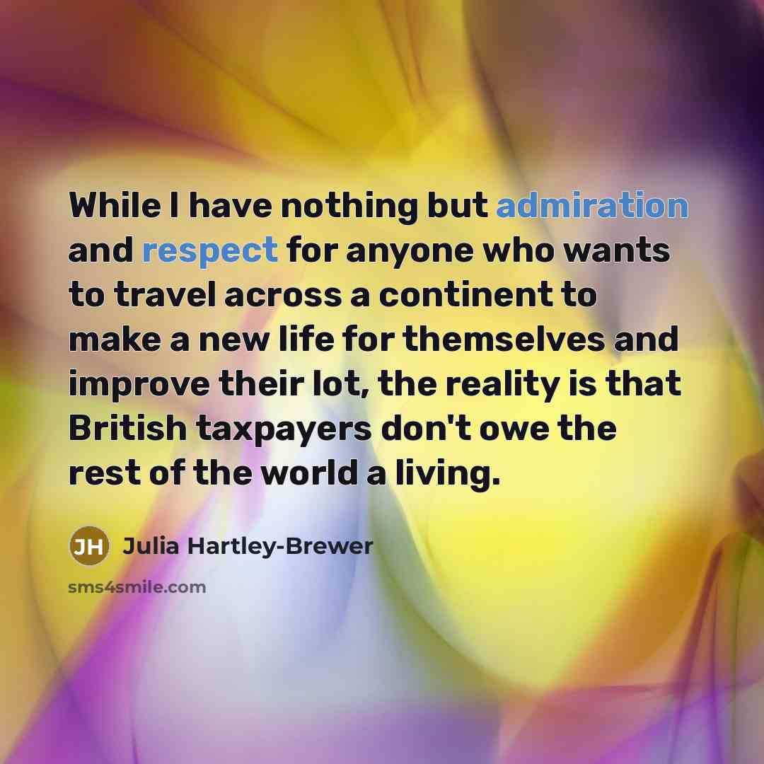 “While I have nothing but admiration and respect for anyone who wants to travel across a continent to make a new life for themselves and improve their lot, the reality is that British taxpayers don't owe the rest of the world a living.” quote by Julia Hartley-Brewer