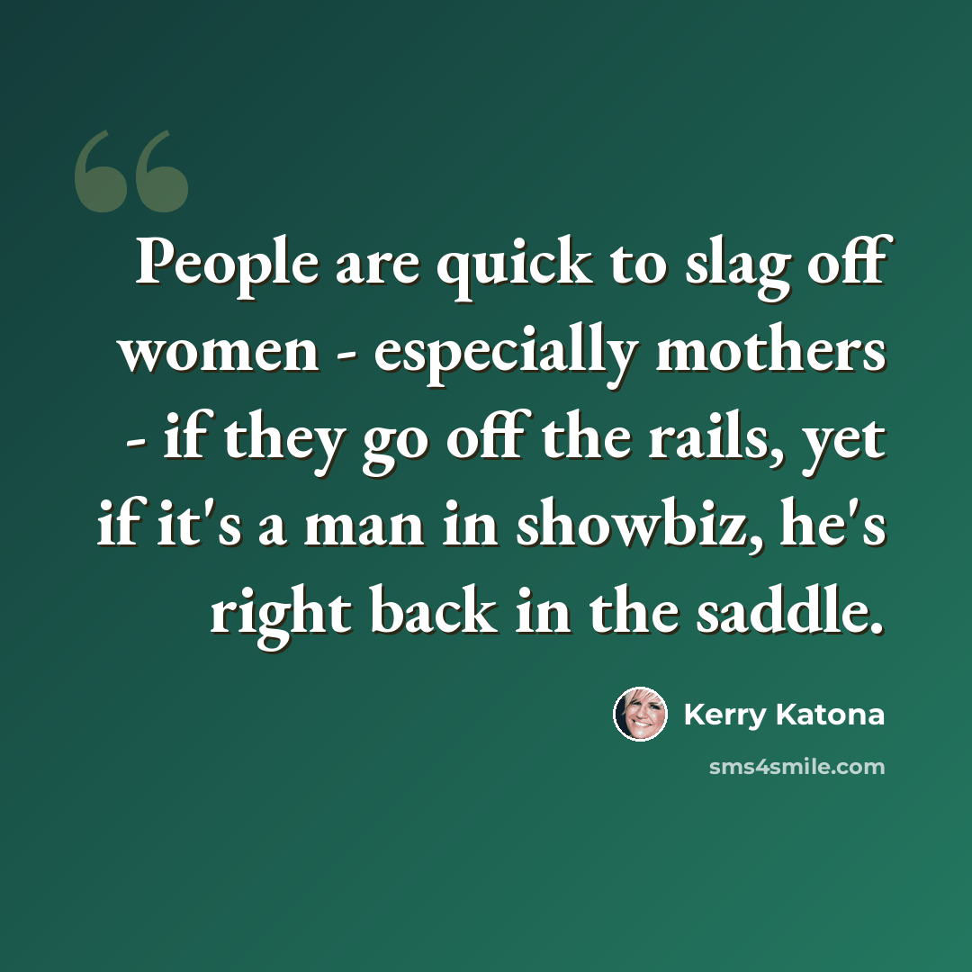 “People are quick to slag off women - especially mothers - if they go off the rails, yet if it's a man in showbiz, he's right back in the saddle.” quote by Kerry Katona