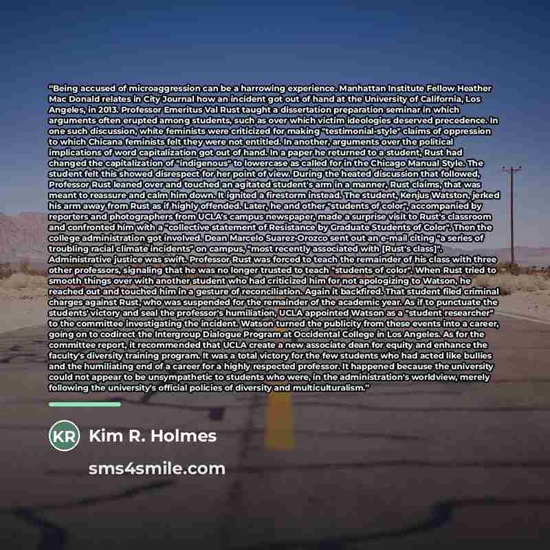 “Being accused of microaggression can be a harrowing experience. Manhattan Institute Fellow Heather Mac Donald relates in City Journal how an incident got out of hand at the University of California, Los Angeles, in 2013. Professor Emeritus Val Rust taught a dissertation preparation seminar in…” quote by Kim R. Holmes