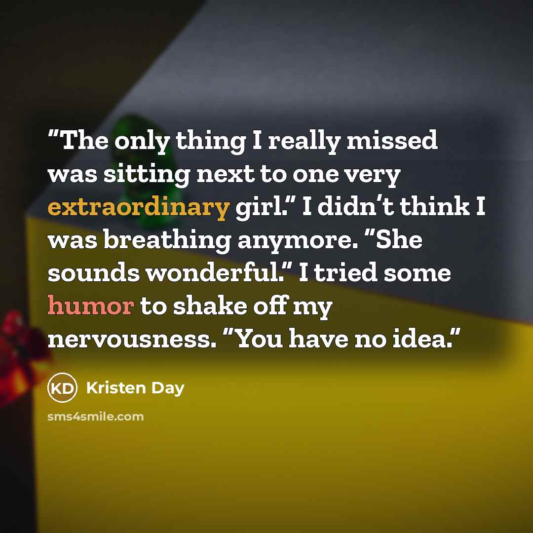 “The only thing I really missed was sitting next to one very extraordinary girl.” I didn’t think I was breathing anymore. “She sounds wonderful.” I tried some humor to shake off my nervousness. “You have no idea.” quote by Kristen Day