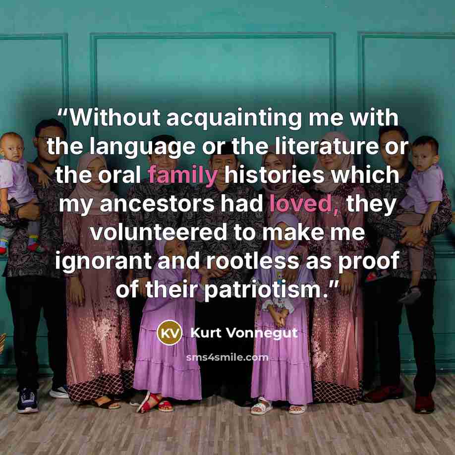 “Without acquainting me with the language or the literature or the oral family histories which my ancestors had loved, they volunteered to make me ignorant and rootless as proof of their patriotism.” quote by Kurt Vonnegut