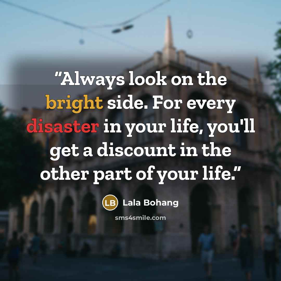 “Always look on the bright side. For every disaster in your life, you'll get a discount in the other part of your life.” quote by Lala Bohang