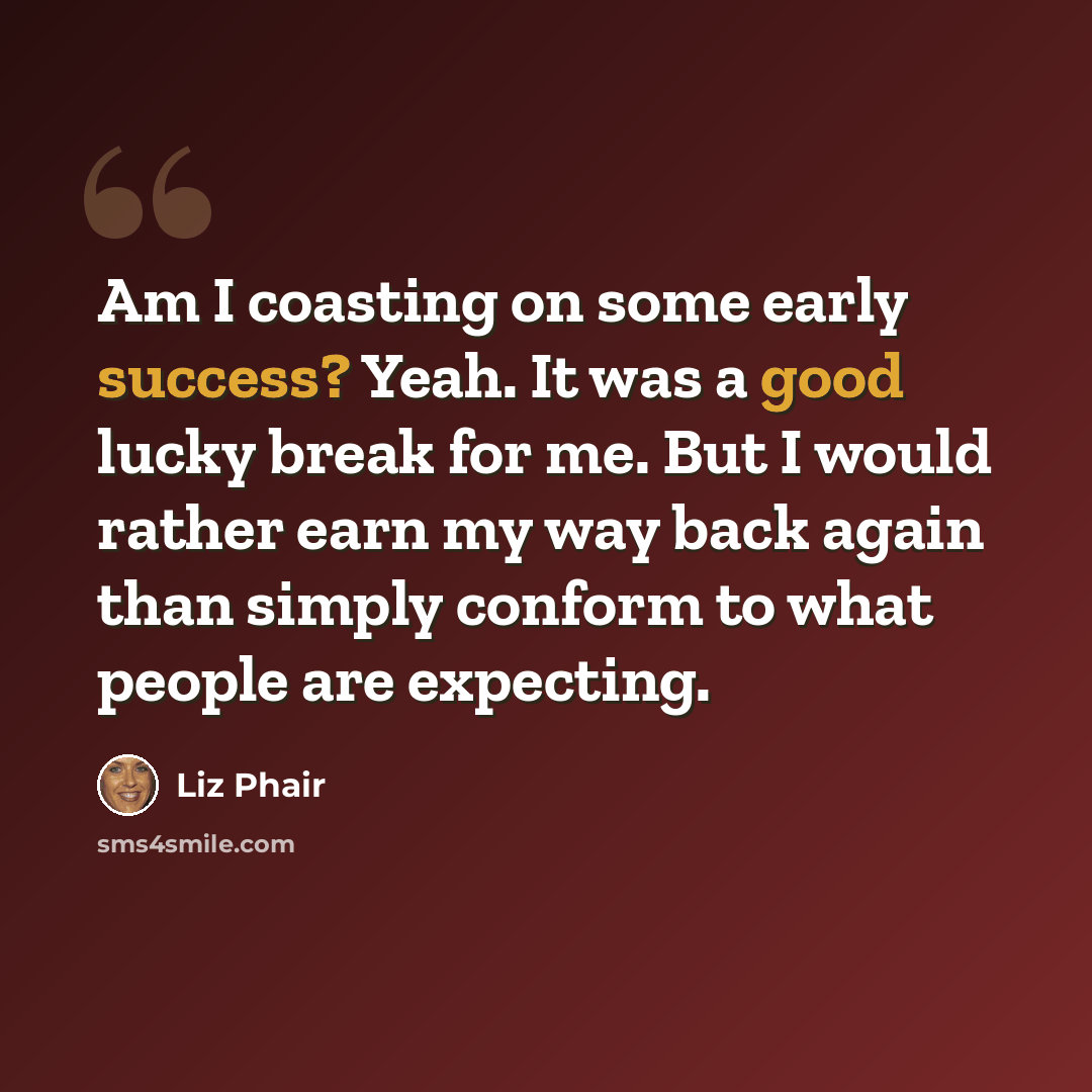 “Am I coasting on some early success? Yeah. It was a good lucky break for me. But I would rather earn my way back again than simply conform to what people are expecting.” quote by Liz Phair