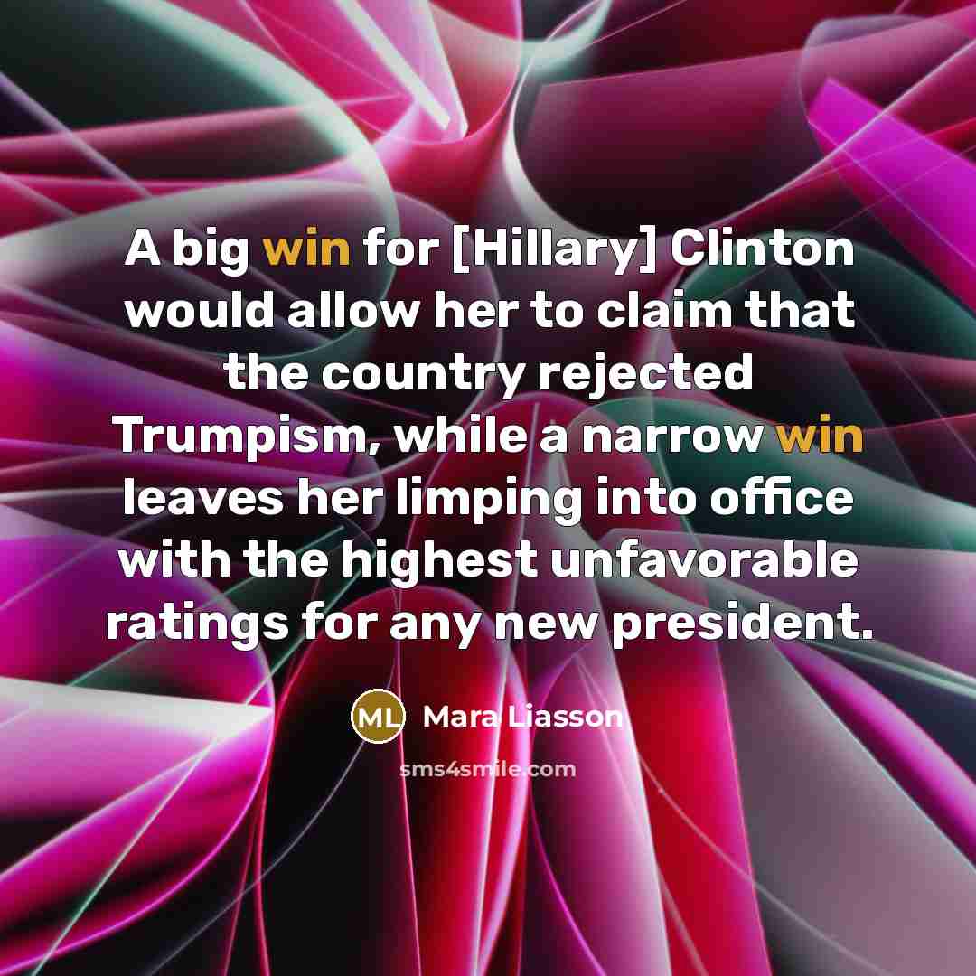 “A big win for [Hillary] Clinton would allow her to claim that the country rejected Trumpism, while a narrow win leaves her limping into office with the highest unfavorable ratings for any new president.” quote by Mara Liasson