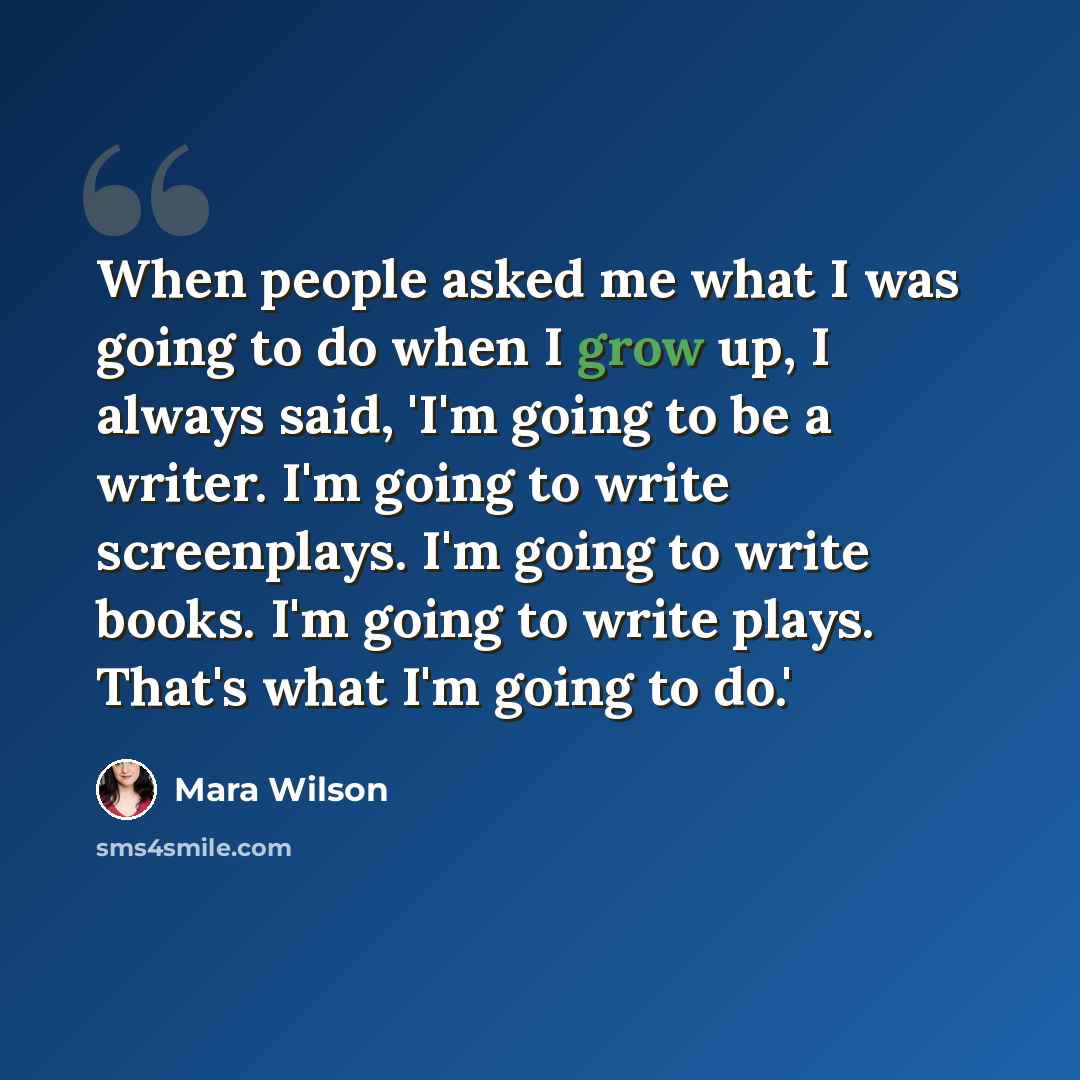 “When people asked me what I was going to do when I grow up, I always said, 'I'm going to be a writer. I'm going to write screenplays. I'm going to write books. I'm going to write plays. That's what I'm going to do.'” quote by Mara Wilson