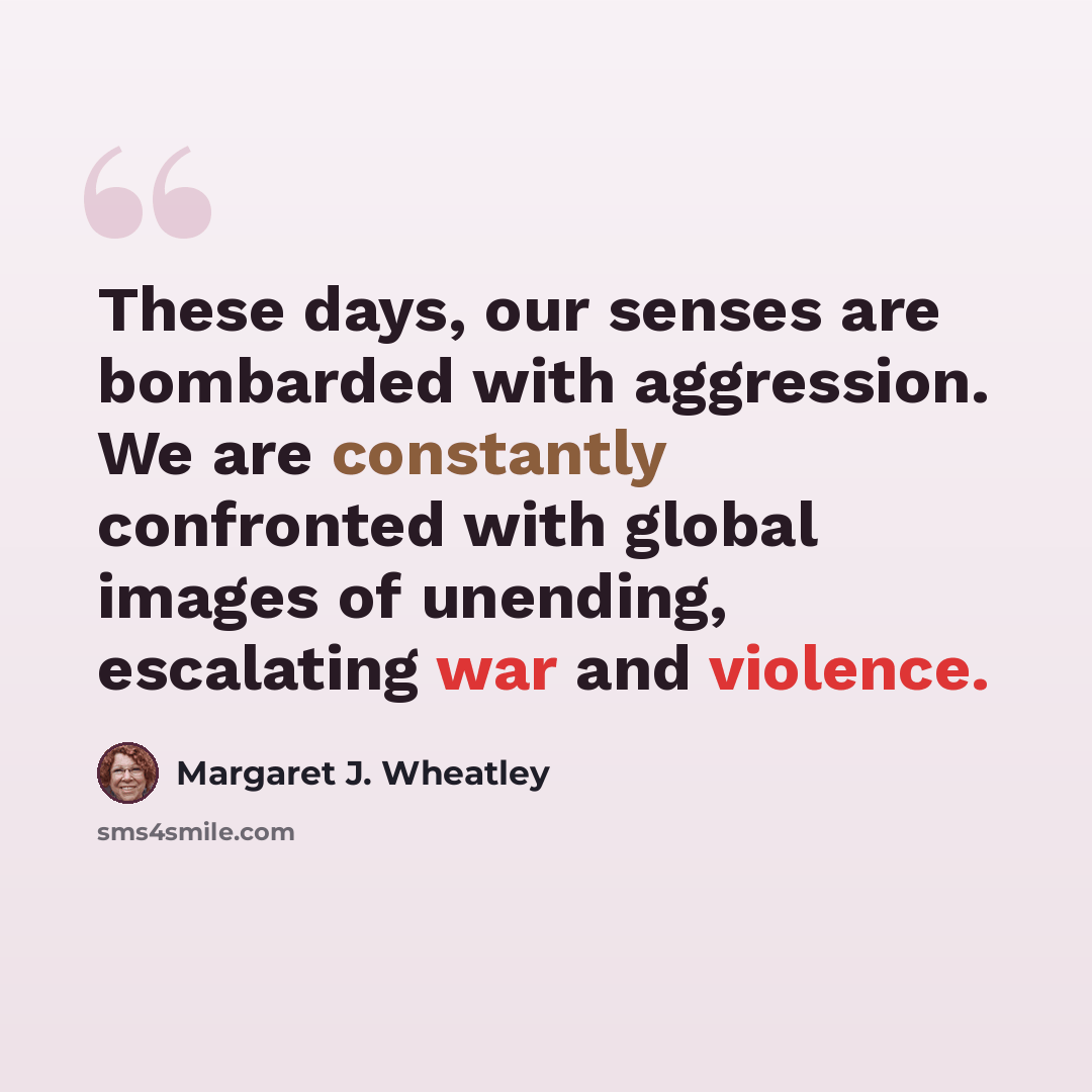 “These days, our senses are bombarded with aggression. We are constantly confronted with global images of unending, escalating war and violence.” quote by Margaret J. Wheatley