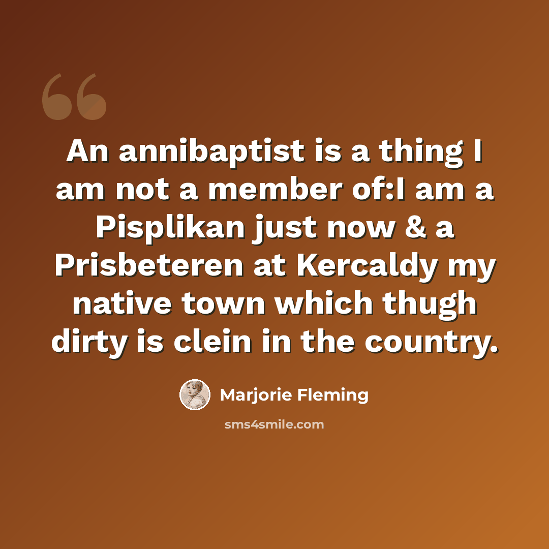“An annibaptist is a thing I am not a member of:I am a Pisplikan just now & a Prisbeteren at Kercaldy my native town which thugh dirty is clein in the country.” quote by Marjorie Fleming