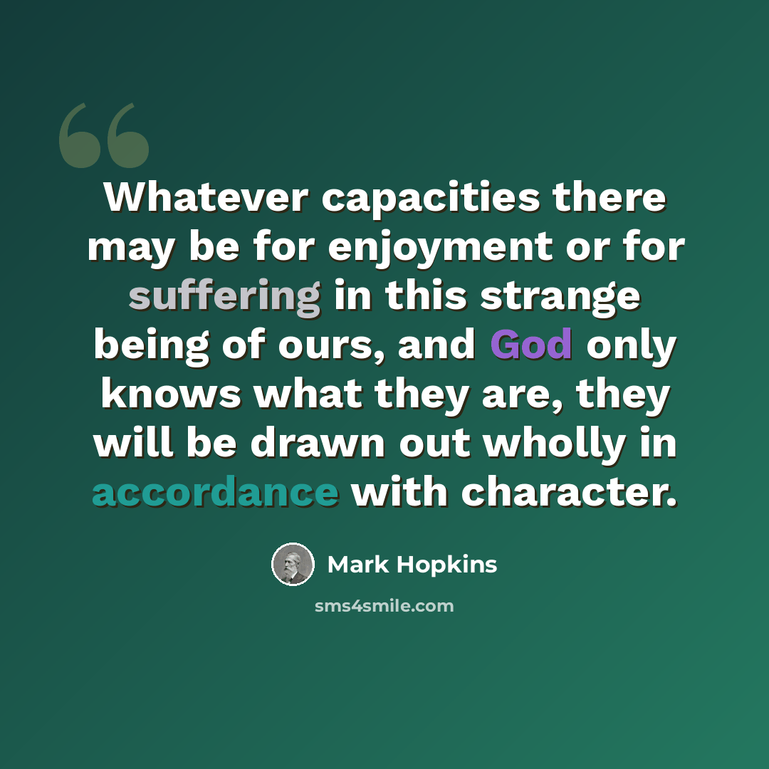 “Whatever capacities there may be for enjoyment or for suffering in this strange being of ours, and God only knows what they are, they will be drawn out wholly in accordance with character.” quote by Mark Hopkins