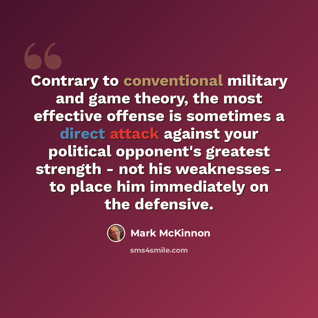 “Contrary to conventional military and game theory, the most effective offense is sometimes a direct attack against your political opponent's greatest strength - not his weaknesses - to place him immediately on the defensive.” quote by Mark McKinnon