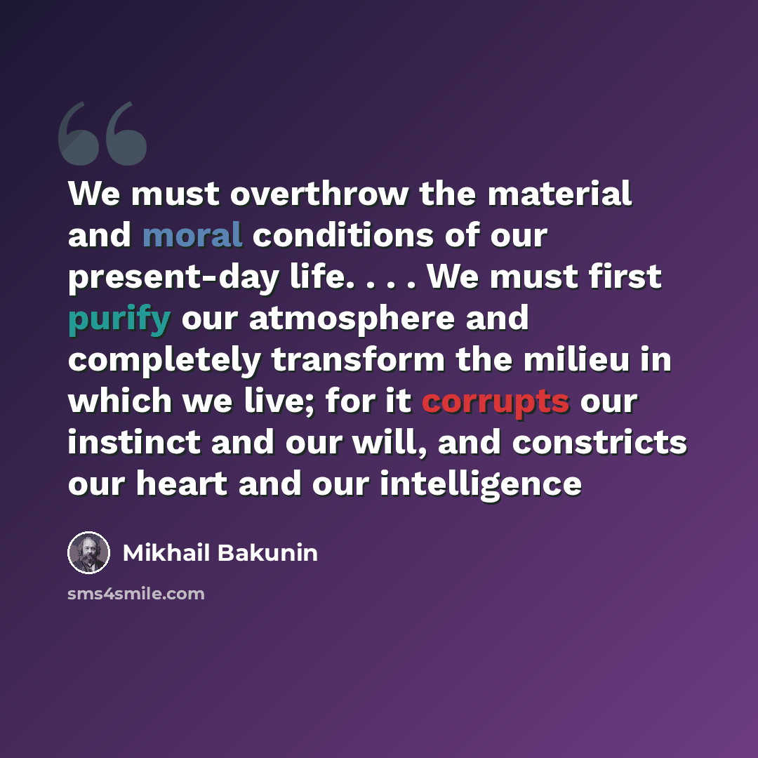 “We must overthrow the material and moral conditions of our present-day life. . . . We must first purify our atmosphere and completely transform the milieu in which we live; for it corrupts our instinct and our will, and constricts our heart and our intelligence” quote by Mikhail Bakunin
