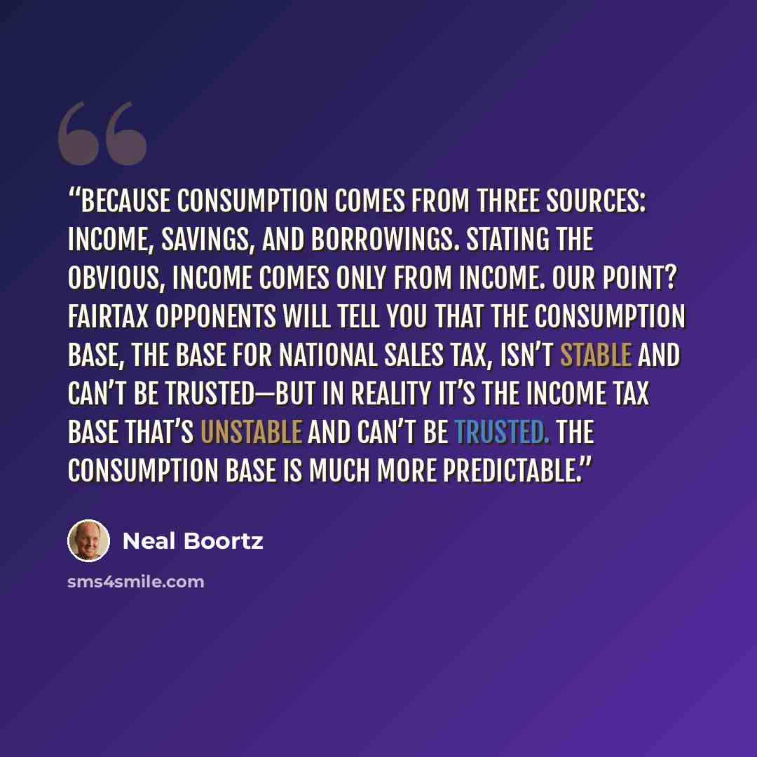 “Because consumption comes from three sources: income, savings, and borrowings. Stating the obvious, income comes only from income. Our point? FairTax opponents will tell you that the consumption base, the base for national sales tax, isn’t stable and can’t be trusted—but in reality it’s the income…” quote by Neal Boortz