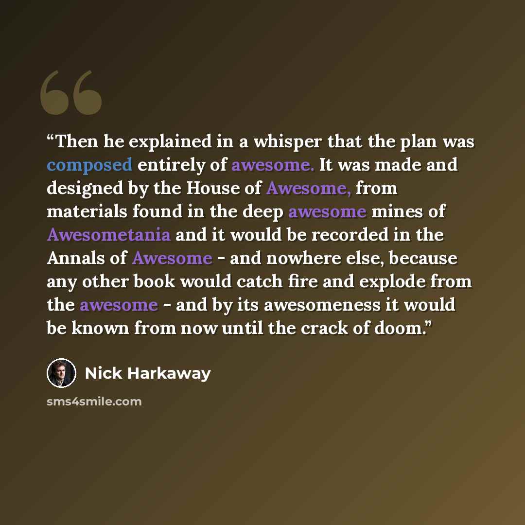 “Then he explained in a whisper that the plan was composed entirely of awesome. It was made and designed by the House of Awesome, from materials found in the deep awesome mines of Awesometania and it would be recorded in the Annals of Awesome - and nowhere else, because any other book would catch…” quote by nick harkaway