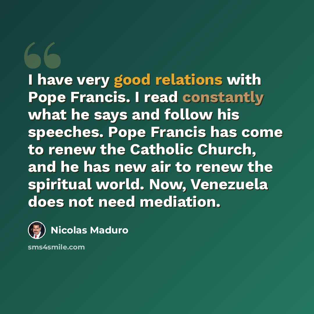 “I have very good relations with Pope Francis. I read constantly what he says and follow his speeches. Pope Francis has come to renew the Catholic Church, and he has new air to renew the spiritual world. Now, Venezuela does not need mediation.” quote by Nicolas Maduro