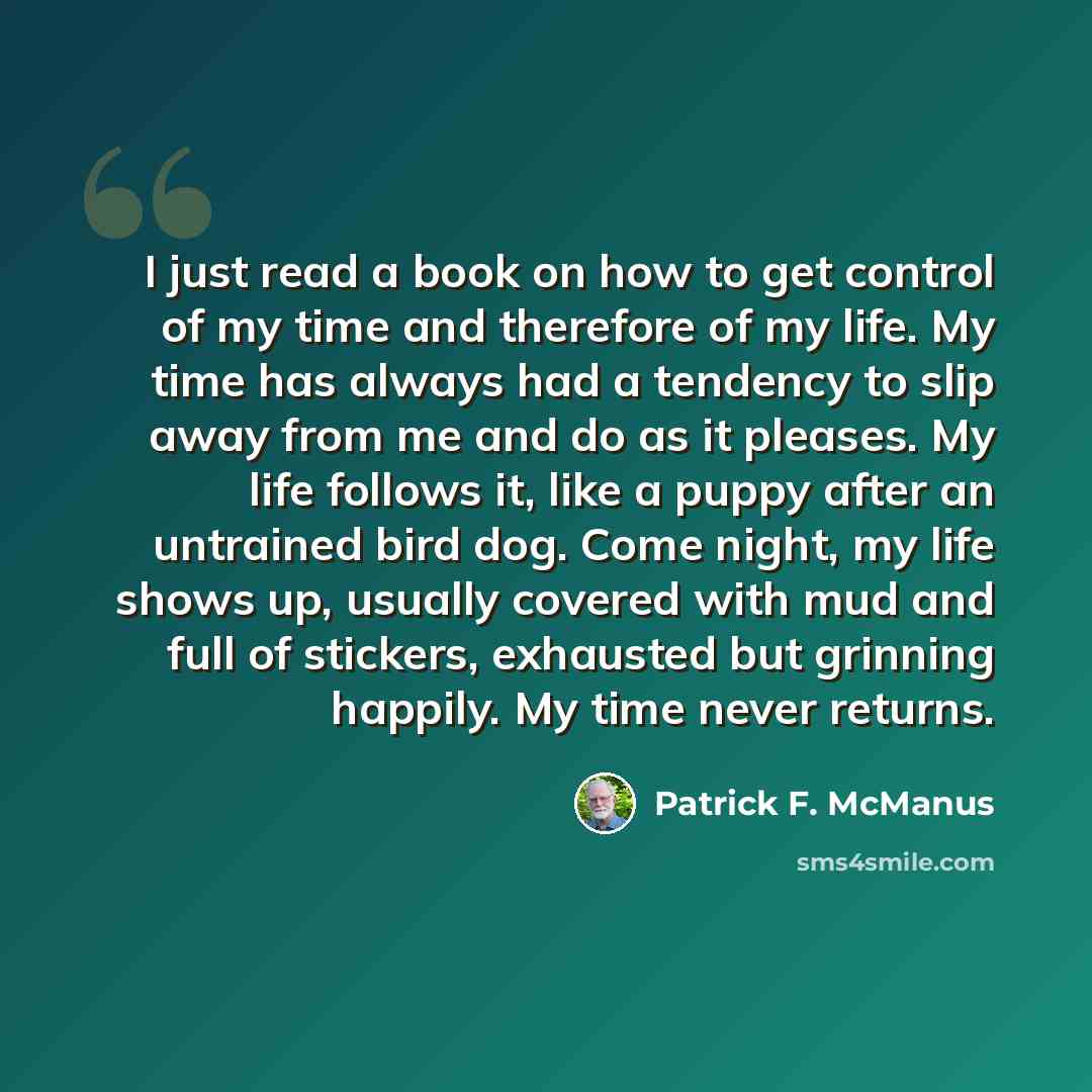 “I just read a book on how to get control of my time and therefore of my life. My time has always had a tendency to slip away from me and do as it pleases. My life follows it, like a puppy after an untrained bird dog. Come night, my life shows up, usually covered with mud and full of stickers…” quote by Patrick F. McManus