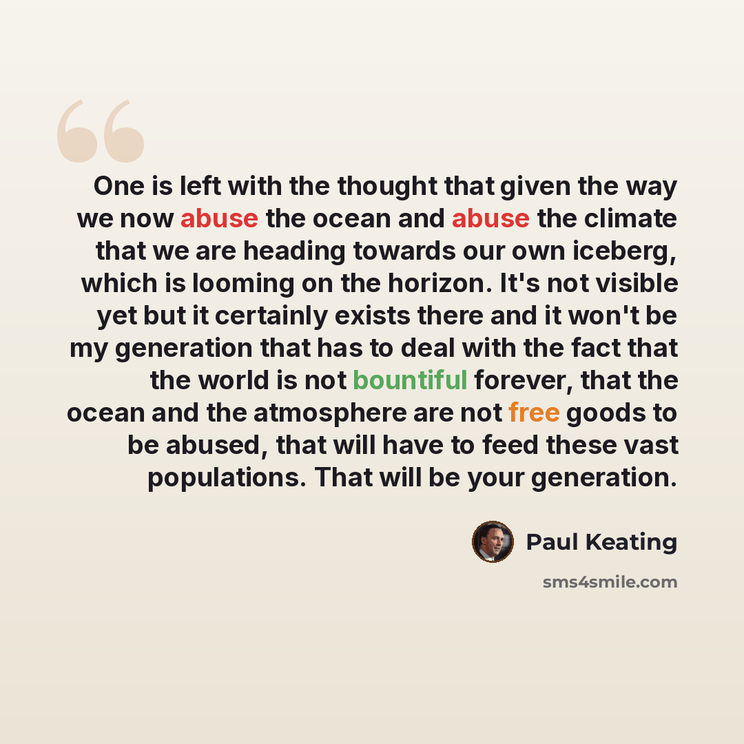 “One is left with the thought that given the way we now abuse the ocean and abuse the climate that we are heading towards our own iceberg, which is looming on the horizon. It's not visible yet but it certainly exists there and it won't be my generation that has to deal with the fact that the world…” quote by Paul Keating