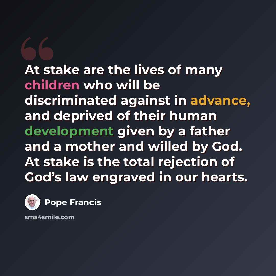 “At stake are the lives of many children who will be discriminated against in advance, and deprived of their human development given by a father and a mother and willed by God. At stake is the total rejection of God’s law engraved in our hearts.” quote by Pope Francis