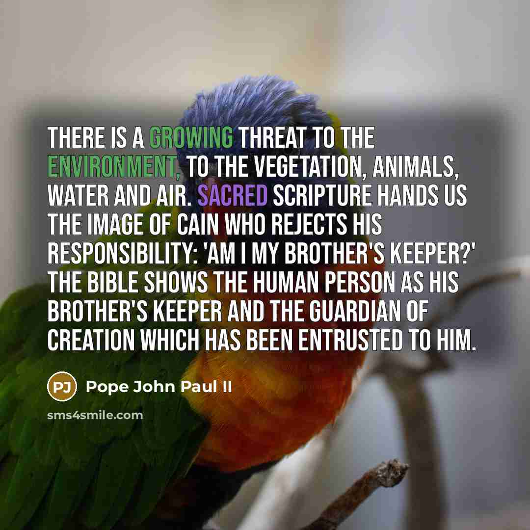 “There is a growing threat to the environment, to the vegetation, animals, water and air. Sacred Scripture hands us the image of Cain who rejects his responsibility: 'Am I my brother's keeper?' The Bible shows the human person as his brother's keeper and the guardian of creation which has been…” quote by Pope John Paul II