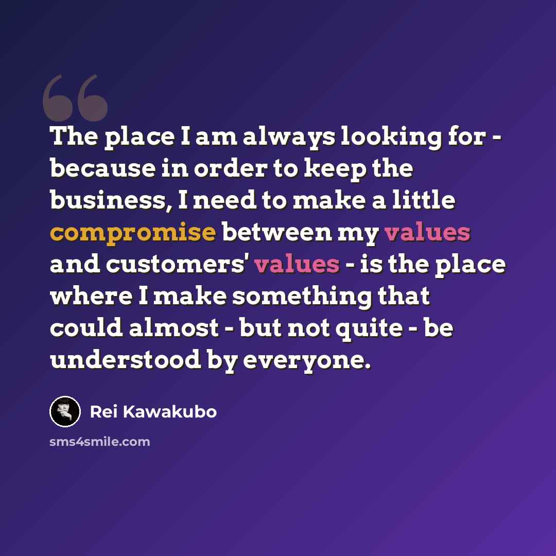 “The place I am always looking for - because in order to keep the business, I need to make a little compromise between my values and customers' values - is the place where I make something that could almost - but not quite - be understood by everyone.” quote by Rei Kawakubo