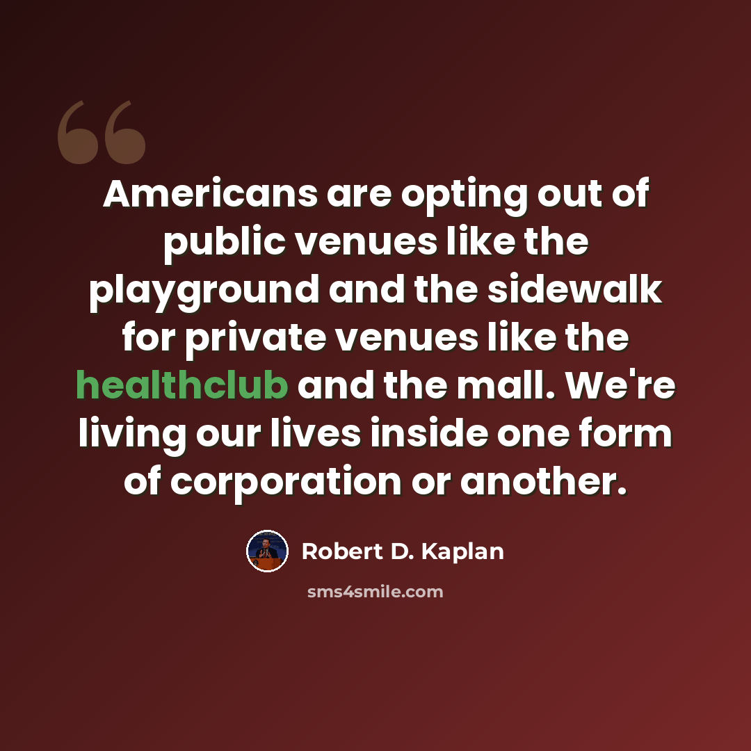 “Americans are opting out of public venues like the playground and the sidewalk for private venues like the healthclub and the mall. We're living our lives inside one form of corporation or another.” quote by Robert D. Kaplan