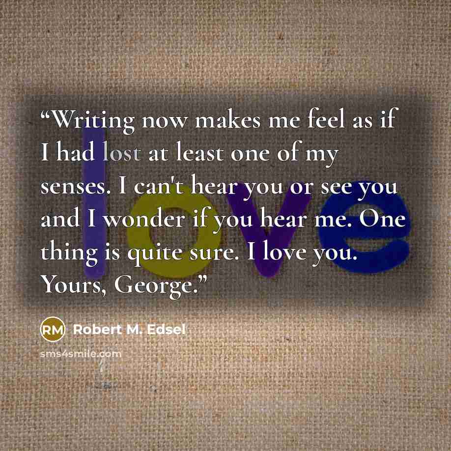 “Writing now makes me feel as if I had lost at least one of my senses. I can't hear you or see you and I wonder if you hear me. One thing is quite sure. I love you. Yours, George.” quote by Robert M. Edsel