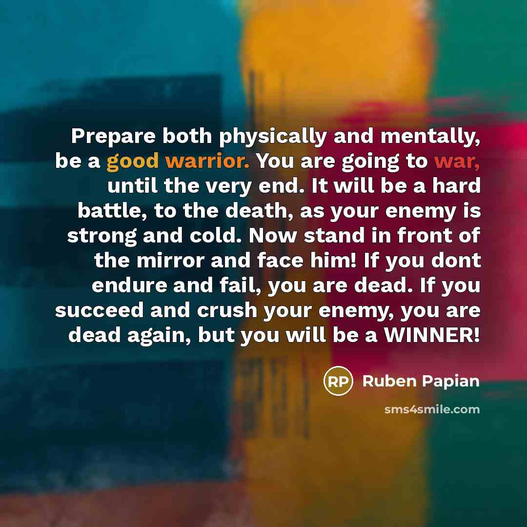 “Prepare both physically and mentally, be a good warrior. You are going to war, until the very end. It will be a hard battle, to the death, as your enemy is strong and cold. Now stand in front of the mirror and face him! If you dont endure and fail, you are dead. If you succeed and crush your…” quote by Ruben Papian
