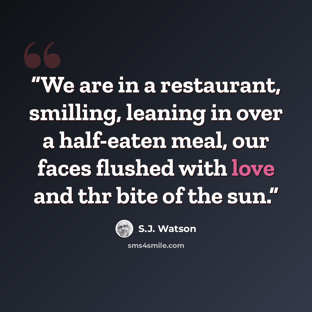 “We are in a restaurant, smilling, leaning in over a half-eaten meal, our faces flushed with love and thr bite of the sun.” quote by S.J. Watson