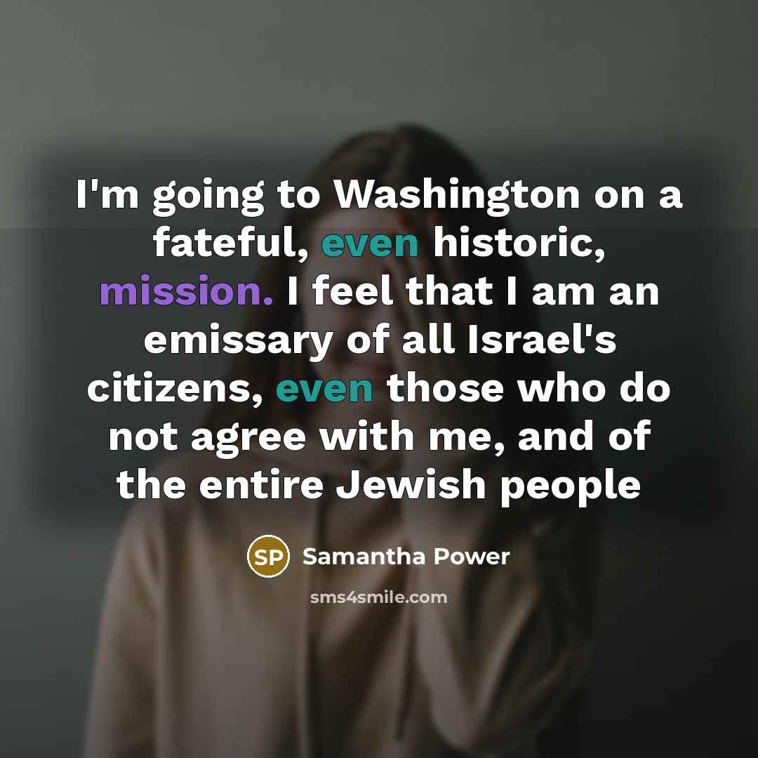 “I'm going to Washington on a fateful, even historic, mission. I feel that I am an emissary of all Israel's citizens, even those who do not agree with me, and of the entire Jewish people” quote by Samantha Power