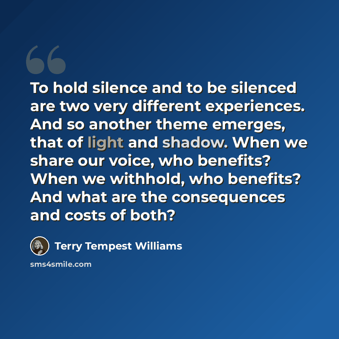 “To hold silence and to be silenced are two very different experiences. And so another theme emerges, that of light and shadow. When we share our voice, who benefits? When we withhold, who benefits? And what are the consequences and costs of both?” quote by Terry Tempest Williams