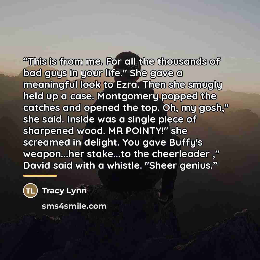 “This is from me. For all the thousands of bad guys in your life." She gave a meaningful look to Ezra. Then she smugly held up a case. Montgomery popped the catches and opened the top. Oh, my gosh," she said. Inside was a single piece of sharpened wood. MR POINTY!" she screamed in delight. You gave…” quote by Tracy Lynn