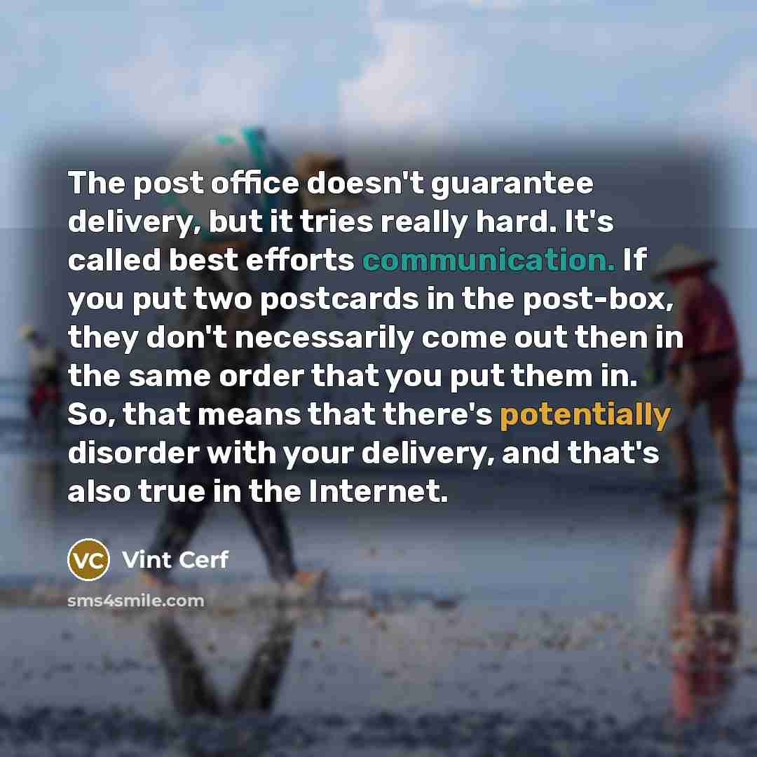 “The post office doesn't guarantee delivery, but it tries really hard. It's called best efforts communication. If you put two postcards in the post-box, they don't necessarily come out then in the same order that you put them in. So, that means that there's potentially disorder with your delivery…” quote by Vint Cerf