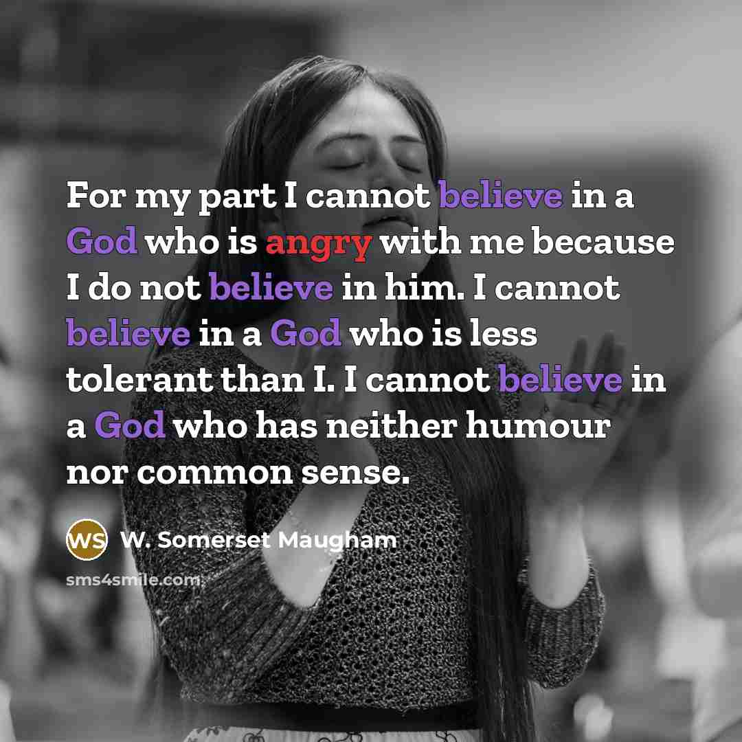 “For my part I cannot believe in a God who is angry with me because I do not believe in him. I cannot believe in a God who is less tolerant than I. I cannot believe in a God who has neither humour nor common sense.” quote by W. Somerset Maugham