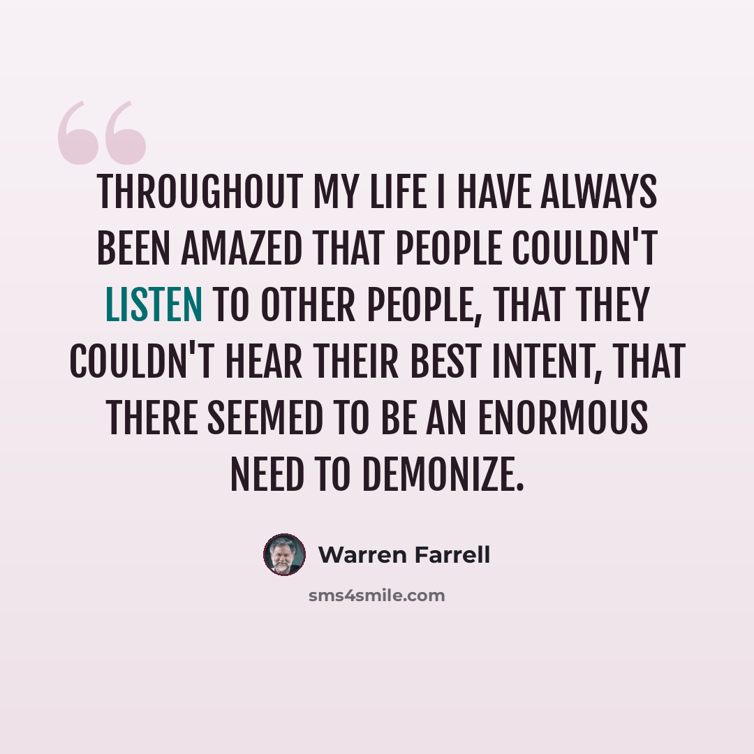 “Throughout my life I have always been amazed that people couldn't listen to other people, that they couldn't hear their best intent, that there seemed to be an enormous need to demonize.” quote by Warren Farrell