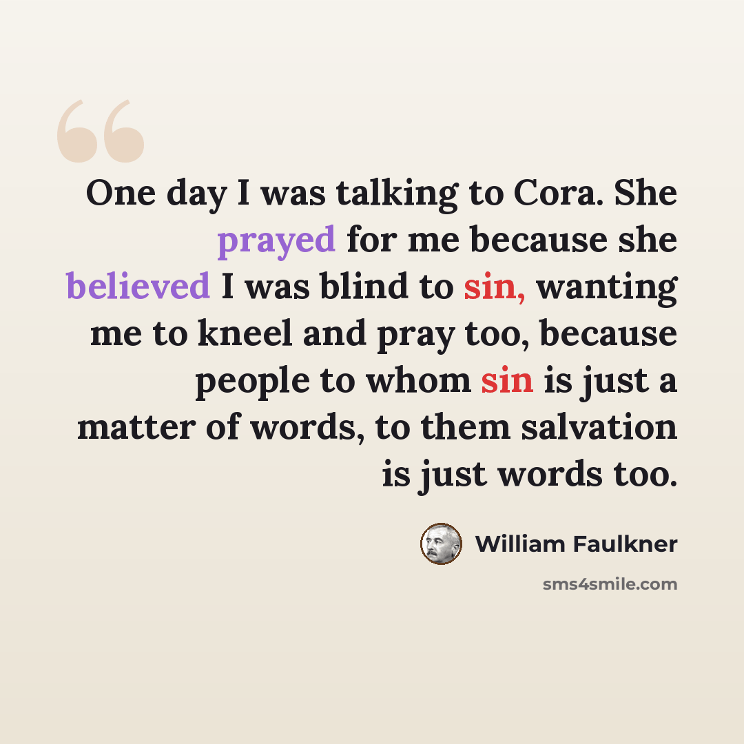 “One day I was talking to Cora. She prayed for me because she believed I was blind to sin, wanting me to kneel and pray too, because people to whom sin is just a matter of words, to them salvation is just words too.” quote by William Faulkner