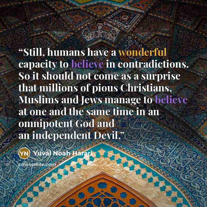 “Still, humans have a wonderful capacity to believe in contradictions. So it should not come as a surprise that millions of pious Christians, Muslims and Jews manage to believe at one and the same time in an omnipotent God and an independent Devil.” quote by Yuval Noah Harari