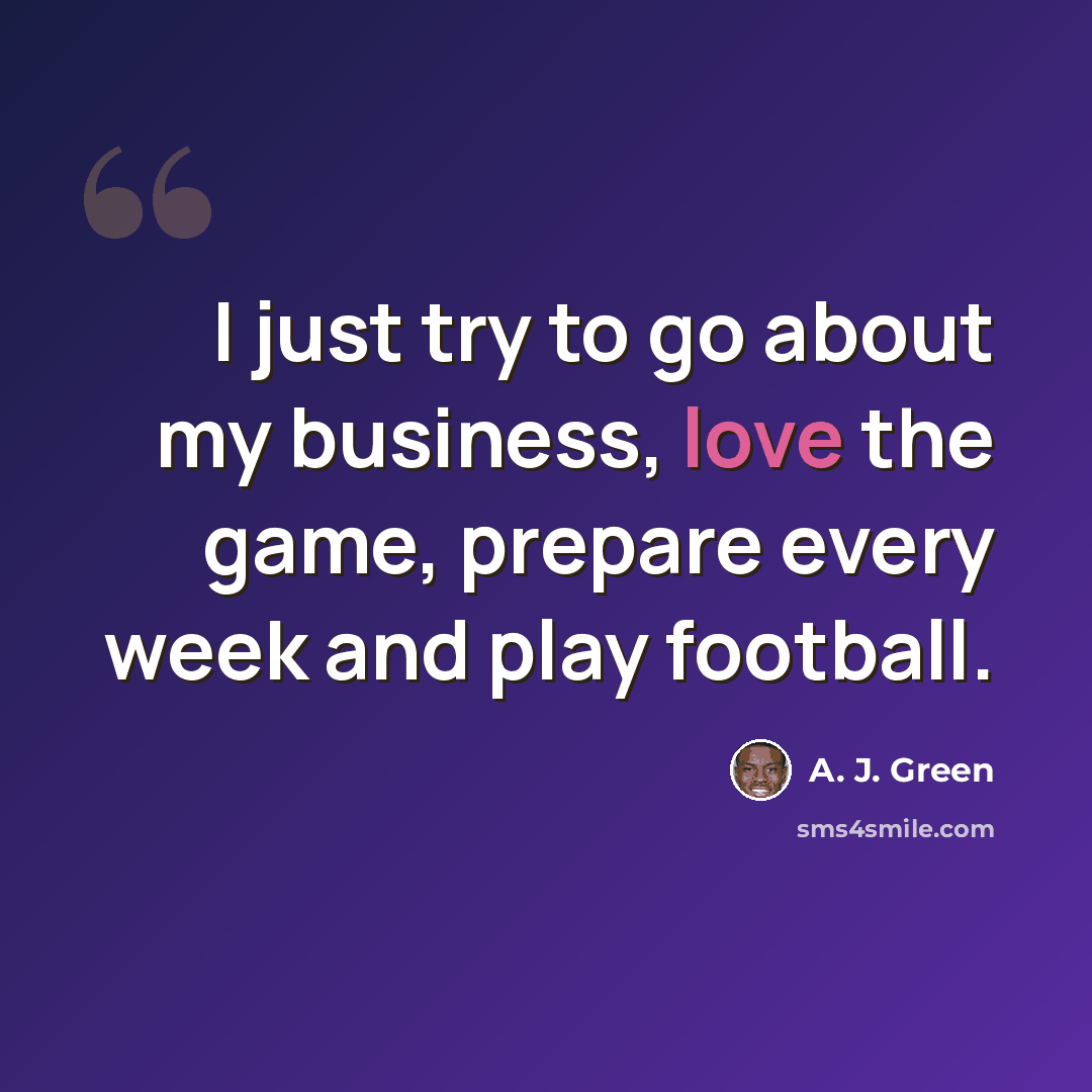 “I just try to go about my business, love the game, prepare every week and play football.” quote by A. J. Green