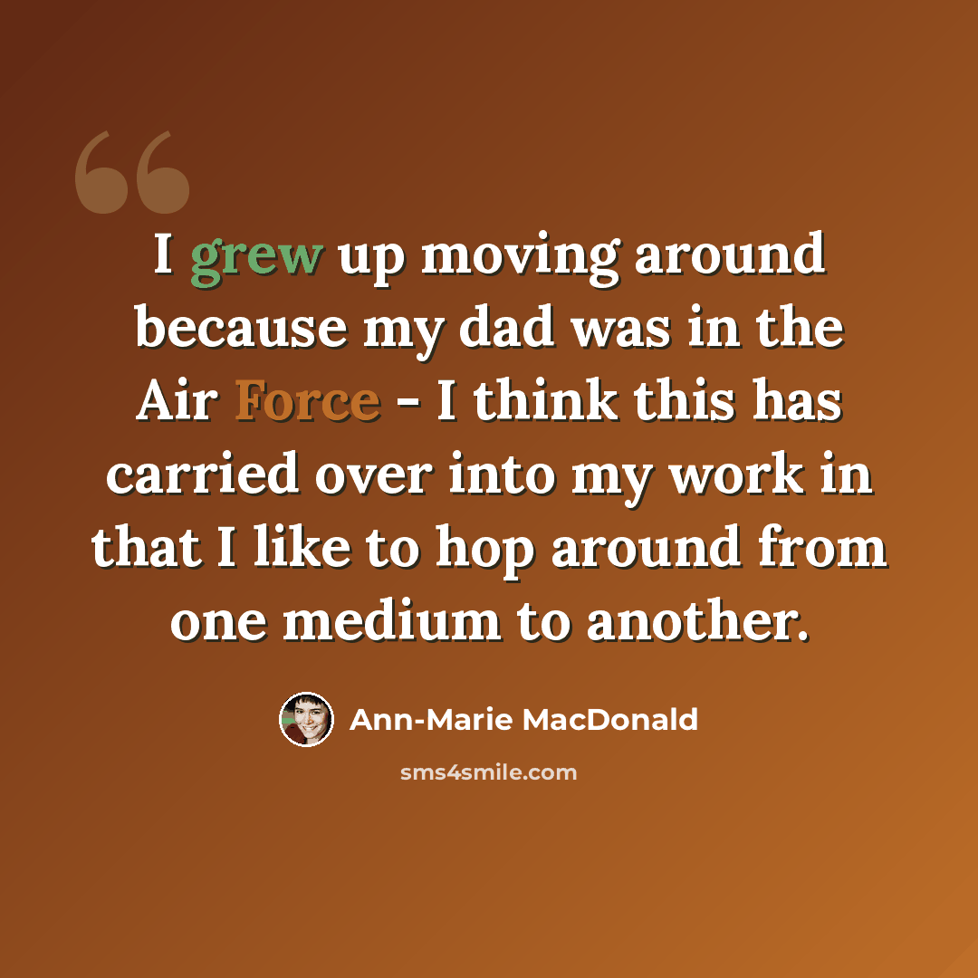 “I grew up moving around because my dad was in the Air Force - I think this has carried over into my work in that I like to hop around from one medium to another.” quote by Ann-Marie MacDonald