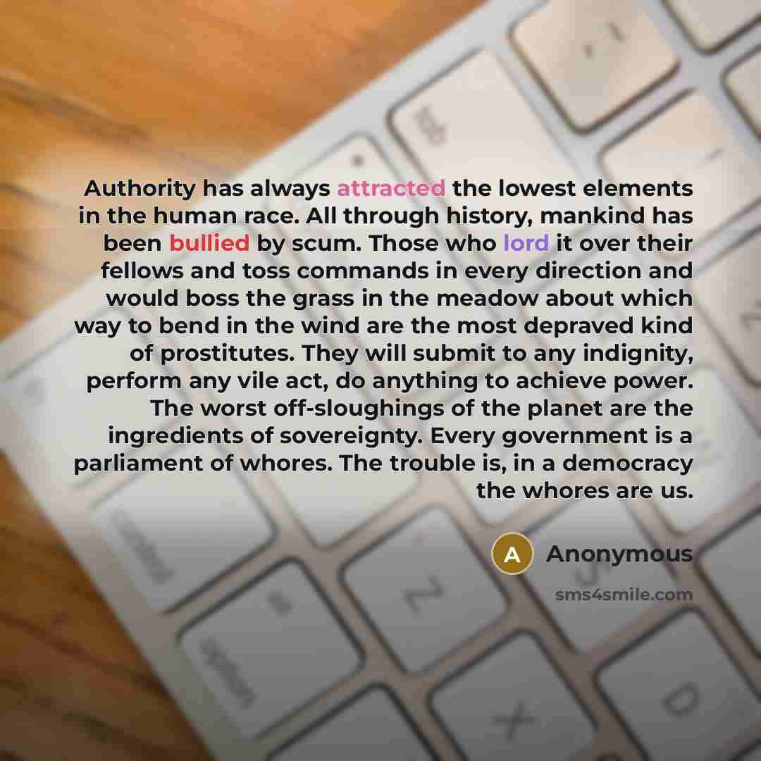“Authority has always attracted the lowest elements in the human race. All through history, mankind has been bullied by scum. Those who lord it over their fellows and toss commands in every direction and would boss the grass in the meadow about which way to bend in the wind are the most depraved…” quote by Anonymous