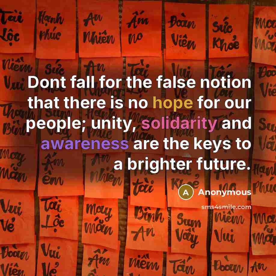 “Dont fall for the false notion that there is no hope for our people; unity, solidarity and awareness are the keys to a brighter future.” quote by Anonymous