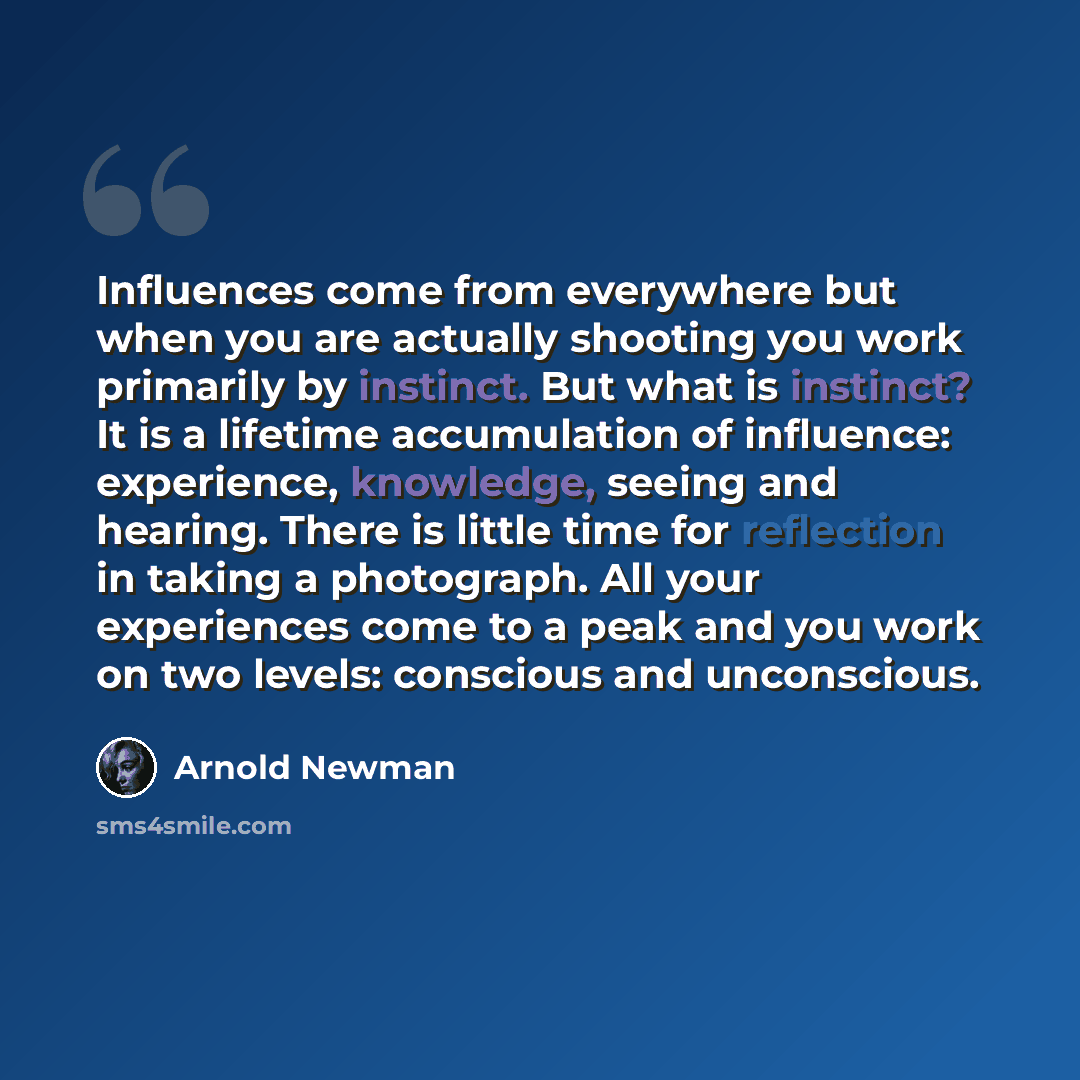 “Influences come from everywhere but when you are actually shooting you work primarily by instinct. But what is instinct? It is a lifetime accumulation of influence: experience, knowledge, seeing and hearing. There is little time for reflection in taking a photograph. All your experiences come to a…” quote by Arnold Newman