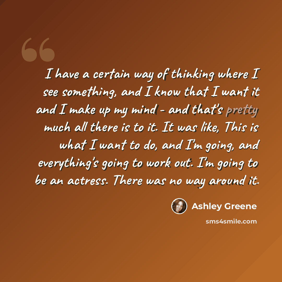 “I have a certain way of thinking where I see something, and I know that I want it and I make up my mind - and that's pretty much all there is to it. It was like, This is what I want to do, and I'm going, and everything's going to work out. I'm going to be an actress. There was no way around it.” quote by Ashley Greene