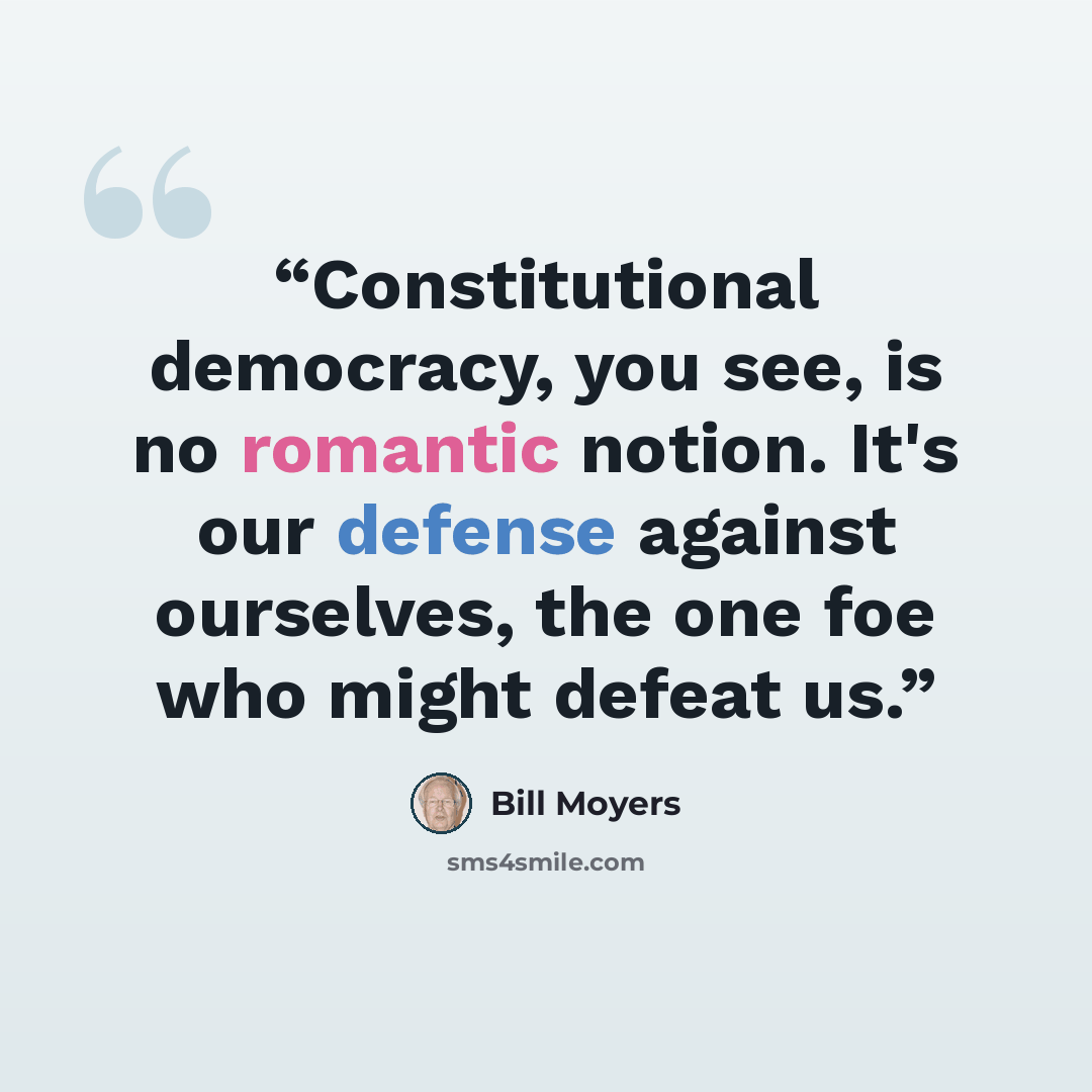 “Constitutional democracy, you see, is no romantic notion. It's our defense against ourselves, the one foe who might defeat us.” quote by Bill Moyers