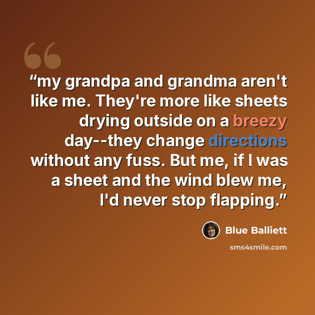 “my grandpa and grandma aren't like me. They're more like sheets drying outside on a breezy day--they change directions without any fuss. But me, if I was a sheet and the wind blew me, I'd never stop flapping.” quote by Blue Balliett