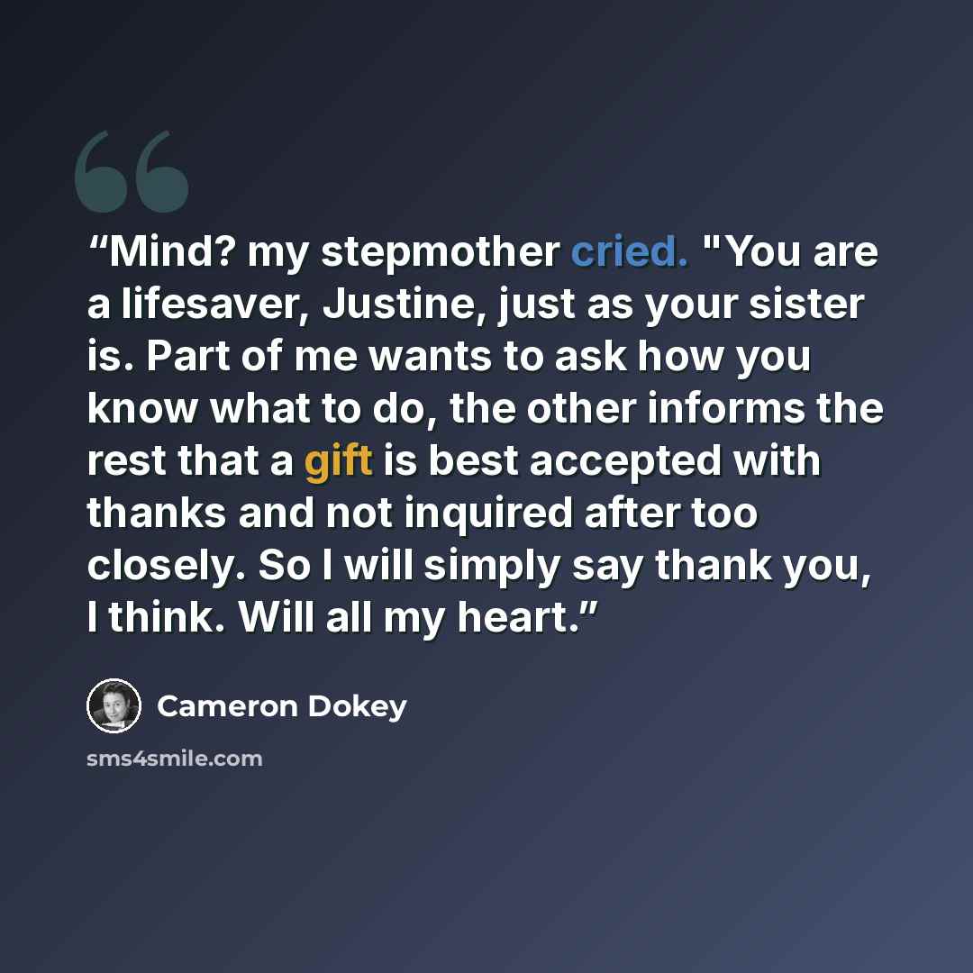 “Mind? my stepmother cried. "You are a lifesaver, Justine, just as your sister is. Part of me wants to ask how you know what to do, the other informs the rest that a gift is best accepted with thanks and not inquired after too closely. So I will simply say thank you, I think. Will all my heart.” quote by Cameron Dokey