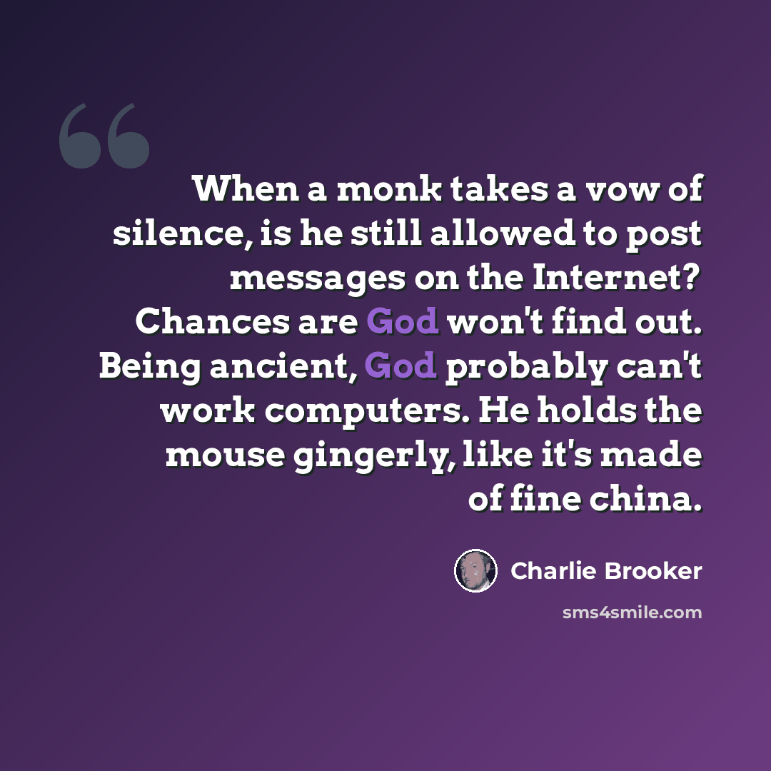 “When a monk takes a vow of silence, is he still allowed to post messages on the Internet? Chances are God won't find out. Being ancient, God probably can't work computers. He holds the mouse gingerly, like it's made of fine china.” quote by Charlie Brooker