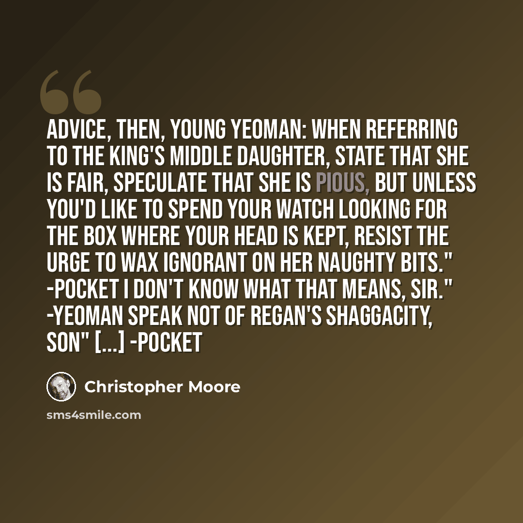“Advice, then, young yeoman: When referring to the king's middle daughter, state that she is fair, speculate that she is pious, but unless you'd like to spend your watch looking for the box where your head is kept, resist the urge to wax ignorant on her naughty bits." -Pocket I don't know what that…” quote by Christopher Moore